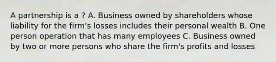 A partnership is a ? A. Business owned by shareholders whose liability for the firm's losses includes their personal wealth B. One person operation that has many employees C. Business owned by two or more persons who share the firm's profits and losses