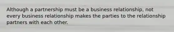 Although a partnership must be a business relationship, not every business relationship makes the parties to the relationship partners with each other.