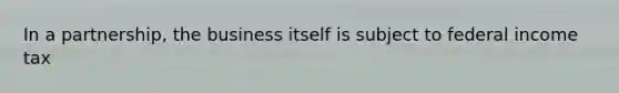 In a partnership, the business itself is subject to federal income tax