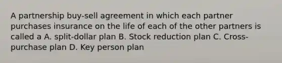 A partnership buy-sell agreement in which each partner purchases insurance on the life of each of the other partners is called a A. split-dollar plan B. Stock reduction plan C. Cross-purchase plan D. Key person plan