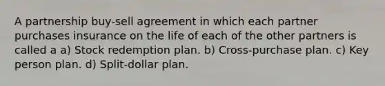 A partnership buy-sell agreement in which each partner purchases insurance on the life of each of the other partners is called a a) Stock redemption plan. b) Cross-purchase plan. c) Key person plan. d) Split-dollar plan.