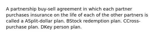 A partnership buy-sell agreement in which each partner purchases insurance on the life of each of the other partners is called a ASplit-dollar plan. BStock redemption plan. CCross-purchase plan. DKey person plan.