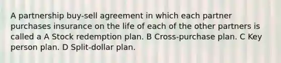 A partnership buy-sell agreement in which each partner purchases insurance on the life of each of the other partners is called a A Stock redemption plan. B Cross-purchase plan. C Key person plan. D Split-dollar plan.