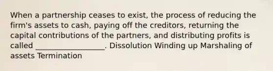 When a partnership ceases to exist, the process of reducing the firm's assets to cash, paying off the creditors, returning the capital contributions of the partners, and distributing profits is called __________________. Dissolution Winding up Marshaling of assets Termination