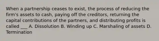 When a partnership ceases to exist, the process of reducing the firm's assets to cash, paying off the creditors, returning the capital contributions of the partners, and distributing profits is called ___ A. Dissolution B. Winding up C. Marshaling of assets D. Termination