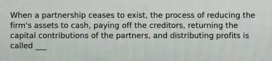 When a partnership ceases to exist, the process of reducing the firm's assets to cash, paying off the creditors, returning the capital contributions of the partners, and distributing profits is called ___