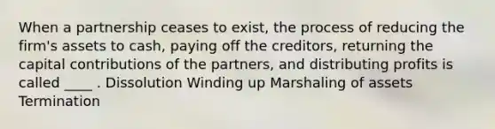 When a partnership ceases to exist, the process of reducing the firm's assets to cash, paying off the creditors, returning the capital contributions of the partners, and distributing profits is called ____ . Dissolution Winding up Marshaling of assets Termination