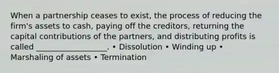 When a partnership ceases to exist, the process of reducing the firm's assets to cash, paying off the creditors, returning the capital contributions of the partners, and distributing profits is called __________________. • Dissolution • Winding up • Marshaling of assets • Termination