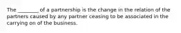 The ________ of a partnership is the change in the relation of the partners caused by any partner ceasing to be associated in the carrying on of the business.