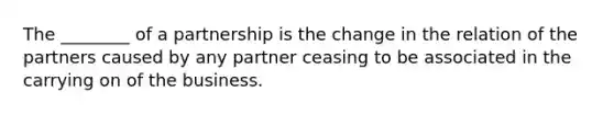 The ________ of a partnership is the change in the relation of the partners caused by any partner ceasing to be associated in the carrying on of the business.