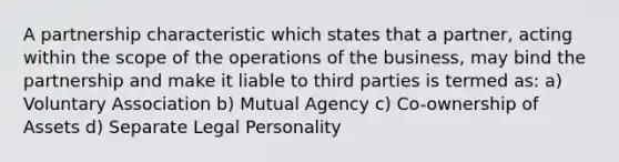 A partnership characteristic which states that a partner, acting within the scope of the operations of the business, may bind the partnership and make it liable to third parties is termed as: a) Voluntary Association b) Mutual Agency c) Co-ownership of Assets d) Separate Legal Personality