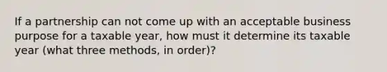 If a partnership can not come up with an acceptable business purpose for a taxable year, how must it determine its taxable year (what three methods, in order)?