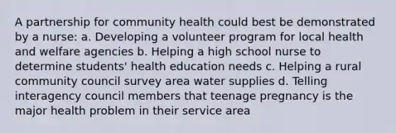 A partnership for community health could best be demonstrated by a nurse: a. Developing a volunteer program for local health and welfare agencies b. Helping a high school nurse to determine students' health education needs c. Helping a rural community council survey area water supplies d. Telling interagency council members that teenage pregnancy is the major health problem in their service area