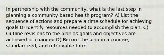 In partnership with the community, what is the last step in planning a community-based health program? A) List the sequence of actions and prepare a time schedule for achieving goals B) Identify resources needed to accomplish the plan. C) Outline revisions to the plan as goals and objectives are achieved or changed D) Record the plan in a concise, standardized, and retrievable form