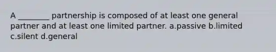 A ________ partnership is composed of at least one general partner and at least one limited partner. a.passive b.limited c.silent d.general