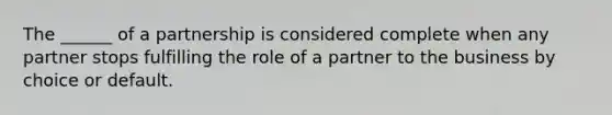 The ______ of a partnership is considered complete when any partner stops fulfilling the role of a partner to the business by choice or default.