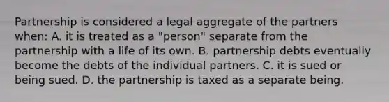 Partnership is considered a legal aggregate of the partners when: A. it is treated as a "person" separate from the partnership with a life of its own. B. partnership debts eventually become the debts of the individual partners. C. it is sued or being sued. D. the partnership is taxed as a separate being.