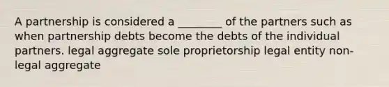 A partnership is considered a ________ of the partners such as when partnership debts become the debts of the individual partners. legal aggregate sole proprietorship legal entity non-legal aggregate