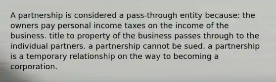 A partnership is considered a pass-through entity because: the owners pay personal income taxes on the income of the business. title to property of the business passes through to the individual partners. a partnership cannot be sued. a partnership is a temporary relationship on the way to becoming a corporation.