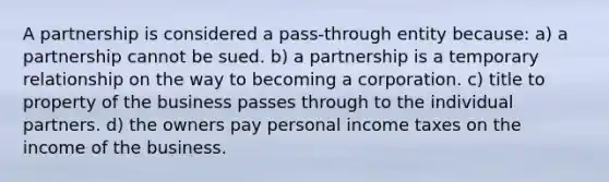 A partnership is considered a pass-through entity because: a) a partnership cannot be sued. b) a partnership is a temporary relationship on the way to becoming a corporation. c) title to property of the business passes through to the individual partners. d) the owners pay personal income taxes on the income of the business.