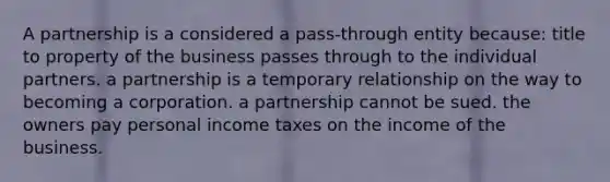 A partnership is a considered a pass-through entity because: title to property of the business passes through to the individual partners. a partnership is a temporary relationship on the way to becoming a corporation. a partnership cannot be sued. the owners pay personal income taxes on the income of the business.