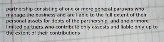 partnership consisting of one or more general partners who manage the business and are liable to the full extent of their personal assets for debts of the partnership. and one or more limited partners who contribute only assests and liable only up to the extent of their contributions