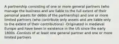 A partnership consisting of one or more general partners (who manage the business and are liable to the full extent of their personal assets for debts of the partnership) and one or more limited partners (who contribute only assets and are liable only to the extent of their contributions) -Originated in medieval Europe and have been in existence in the US since the early 1800s -Consists of at least one general partner and one or more limited partners