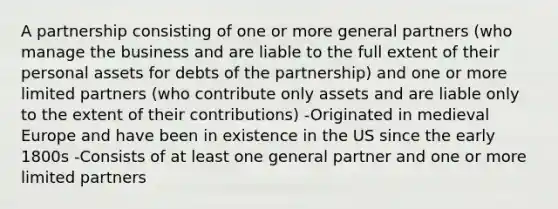 A partnership consisting of one or more general partners (who manage the business and are liable to the full extent of their personal assets for debts of the partnership) and one or more limited partners (who contribute only assets and are liable only to the extent of their contributions) -Originated in medieval Europe and have been in existence in the US since the early 1800s -Consists of at least one general partner and one or more limited partners