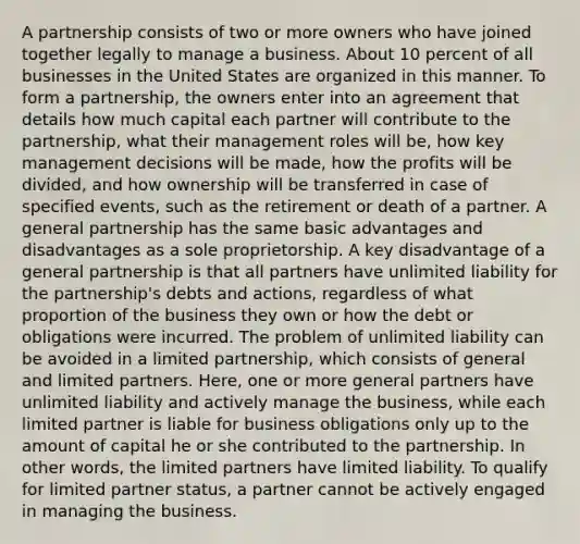 A partnership consists of two or more owners who have joined together legally to manage a business. About 10 percent of all businesses in the United States are organized in this manner. To form a partnership, the owners enter into an agreement that details how much capital each partner will contribute to the partnership, what their management roles will be, how key management decisions will be made, how the profits will be divided, and how ownership will be transferred in case of specified events, such as the retirement or death of a partner. A general partnership has the same basic advantages and disadvantages as a sole proprietorship. A key disadvantage of a general partnership is that all partners have unlimited liability for the partnership's debts and actions, regardless of what proportion of the business they own or how the debt or obligations were incurred. The problem of unlimited liability can be avoided in a limited partnership, which consists of general and limited partners. Here, one or more general partners have unlimited liability and actively manage the business, while each limited partner is liable for business obligations only up to the amount of capital he or she contributed to the partnership. In other words, the limited partners have limited liability. To qualify for limited partner status, a partner cannot be actively engaged in managing the business.