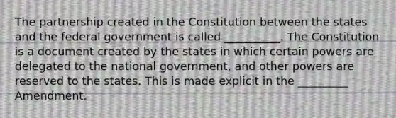 The partnership created in the Constitution between the states and the federal government is called __________. The Constitution is a document created by the states in which certain powers are delegated to the national government, and other powers are reserved to the states. This is made explicit in the _________ Amendment.