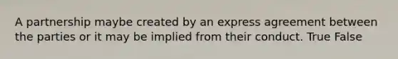 A partnership maybe created by an express agreement between the parties or it may be implied from their conduct. True False