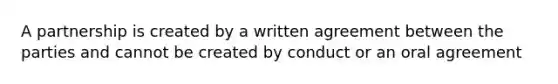 A partnership is created by a written agreement between the parties and cannot be created by conduct or an oral agreement