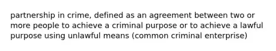 partnership in crime, defined as an agreement between two or more people to achieve a criminal purpose or to achieve a lawful purpose using unlawful means (common criminal enterprise)