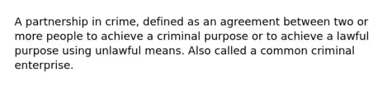 A partnership in crime, defined as an agreement between two or more people to achieve a criminal purpose or to achieve a lawful purpose using unlawful means. Also called a common criminal enterprise.