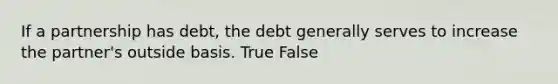 If a partnership has debt, the debt generally serves to increase the partner's outside basis. True False