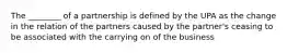 The ________ of a partnership is defined by the UPA as the change in the relation of the partners caused by the partner's ceasing to be associated with the carrying on of the business