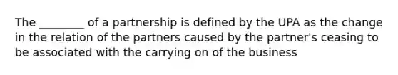 The ________ of a partnership is defined by the UPA as the change in the relation of the partners caused by the partner's ceasing to be associated with the carrying on of the business