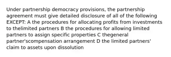 Under partnership democracy provisions, the partnership agreement must give detailed disclosure of all of the following EXCEPT: A the procedures for allocating profits from investments to thelimited partners B the procedures for allowing limited partners to assign specific properties C thegeneral partner'scompensation arrangement D the limited partners' claim to assets upon dissolution