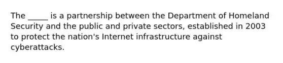 The _____ is a partnership between the Department of Homeland Security and the public and private sectors, established in 2003 to protect the nation's Internet infrastructure against cyberattacks.