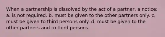 When a partnership is dissolved by the act of a partner, a notice: a. is not required. b. must be given to the other partners only. c. must be given to third persons only. d. must be given to the other partners and to third persons.