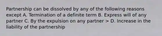 Partnership can be dissolved by any of the following reasons except A. Termination of a definite term B. Express will of any partner C. By the expulsion on any partner > D. Increase in the liability of the partnership