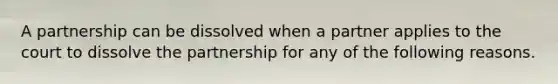 A partnership can be dissolved when a partner applies to the court to dissolve the partnership for any of the following reasons.