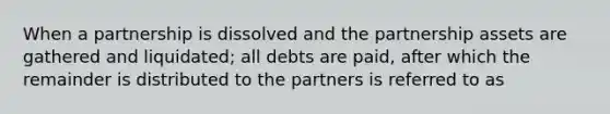 When a partnership is dissolved and the partnership assets are gathered and liquidated; all debts are paid, after which the remainder is distributed to the partners is referred to as