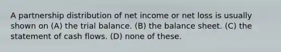 A partnership distribution of net income or net loss is usually shown on (A) the trial balance. (B) the balance sheet. (C) the statement of cash flows. (D) none of these.