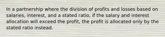 In a partnership where the division of profits and losses based on salaries, interest, and a stated ratio, if the salary and interest allocation will exceed the profit, the profit is allocated only by the stated ratio instead.