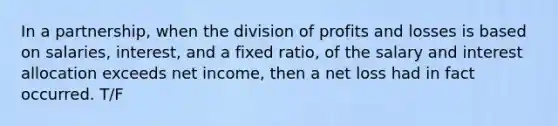 In a partnership, when the division of profits and losses is based on salaries, interest, and a fixed ratio, of the salary and interest allocation exceeds net income, then a net loss had in fact occurred. T/F