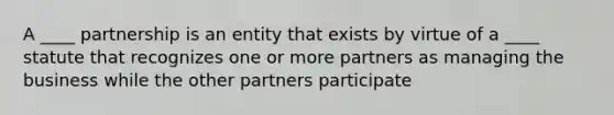 A ____ partnership is an entity that exists by virtue of a ____ statute that recognizes one or more partners as managing the business while the other partners participate