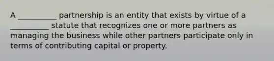 A __________ partnership is an entity that exists by virtue of a __________ statute that recognizes one or more partners as managing the business while other partners participate only in terms of contributing capital or property.