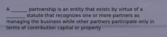 A _______ partnership is an entity that exists by virtue of a ________ statute that recognizes one or more partners as managing the business while other partners participate only in terms of contribution capital or property