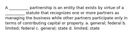 A __________ partnership is an entity that exists by virtue of a __________ statute that recognizes one or more partners as managing the business while other partners participate only in terms of contributing capital or property. a. general; federal b. limited; federal c. general; state d. limited; state